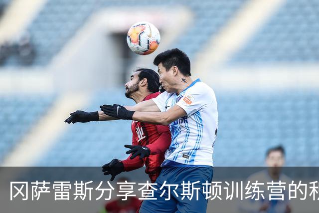 冈萨雷斯分享查尔斯顿训练营的积极影响：提前适应客场挑战