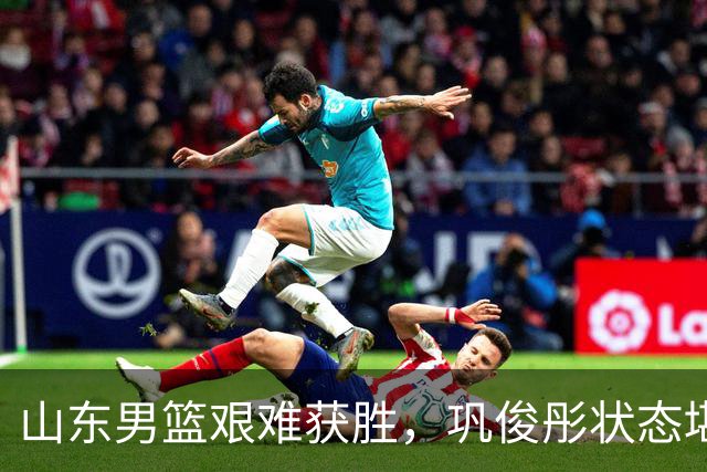 山东男篮艰难获胜，巩俊彤状态堪忧